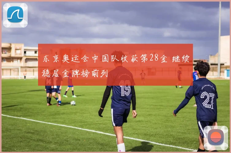 东京奥运会中国队收获第28金 继续稳居金牌榜前列