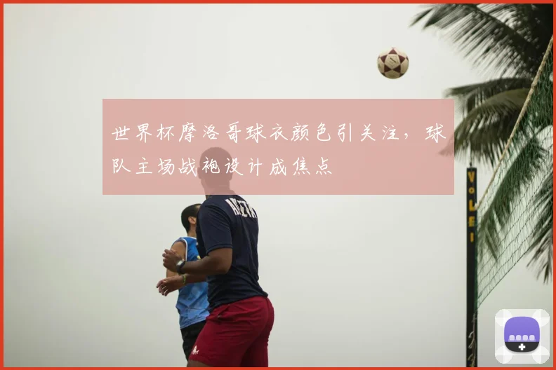 世界杯摩洛哥球衣颜色引关注，球队主场战袍设计成焦点