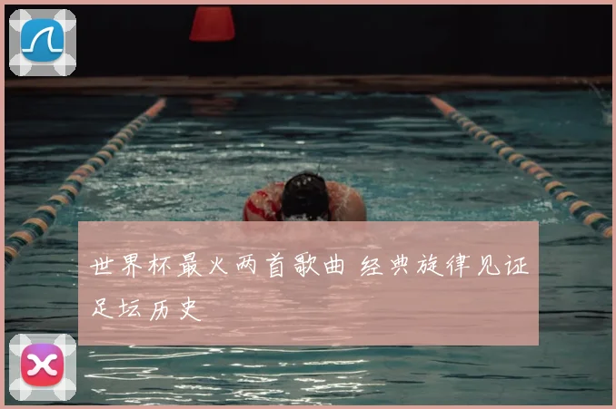 世界杯最火两首歌曲 经典旋律见证足坛历史