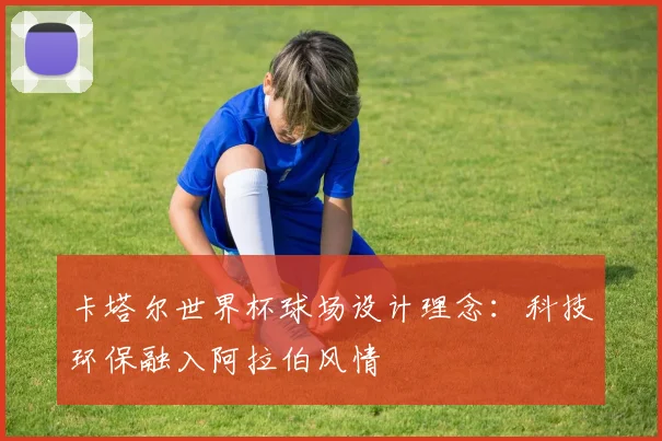 卡塔尔世界杯球场设计理念:科技环保融入阿拉伯风情