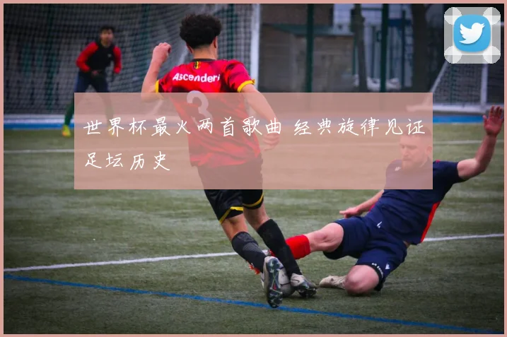 世界杯最火两首歌曲 经典旋律见证足坛历史