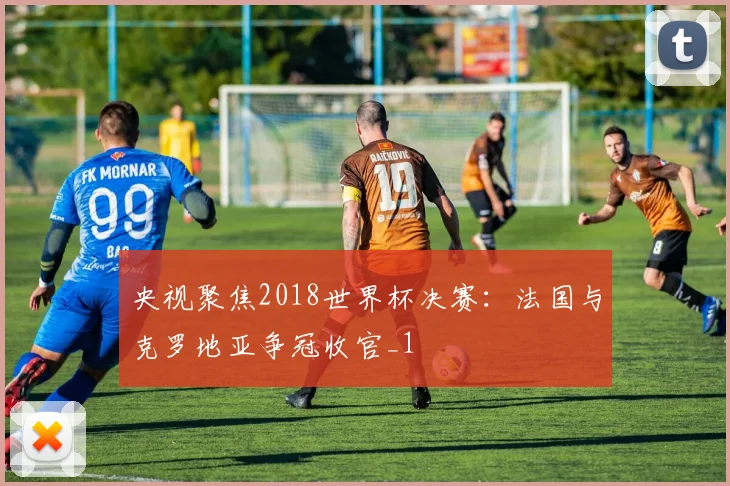 央视聚焦2018世界杯决赛:法国与克罗地亚争冠收官_1