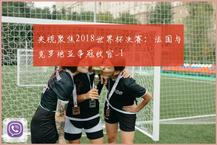 央视聚焦2018世界杯决赛：法国与克罗地亚争冠收官_1