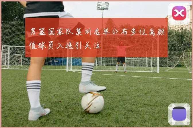 男篮国家队集训名单公布多位高颜值球员入选引关注