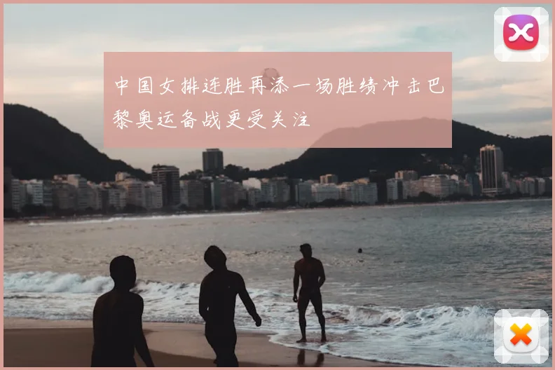 中国女排连胜再添一场胜绩冲击巴黎奥运备战更受关注