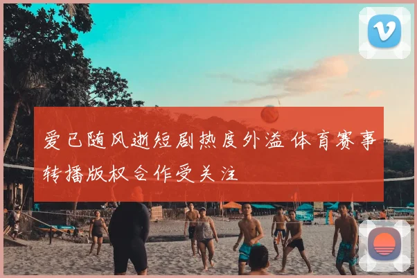 爱已随风逝短剧热度外溢 体育赛事转播版权合作受关注