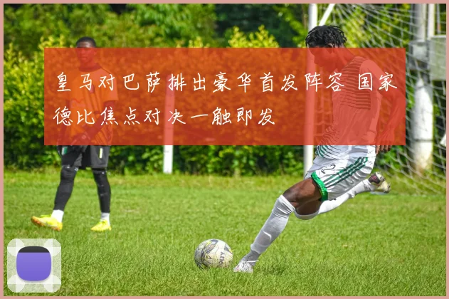 皇马对巴萨排出豪华首发阵容 国家德比焦点对决一触即发