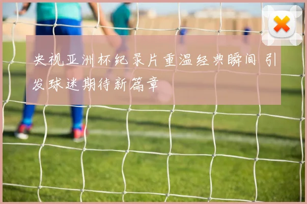 央视亚洲杯纪录片重温经典瞬间 引发球迷期待新篇章