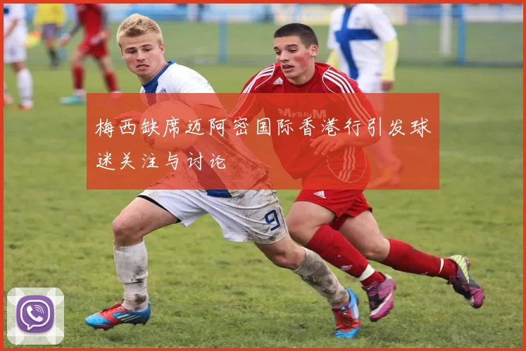 梅西缺席迈阿密国际香港行引发球迷关注与讨论