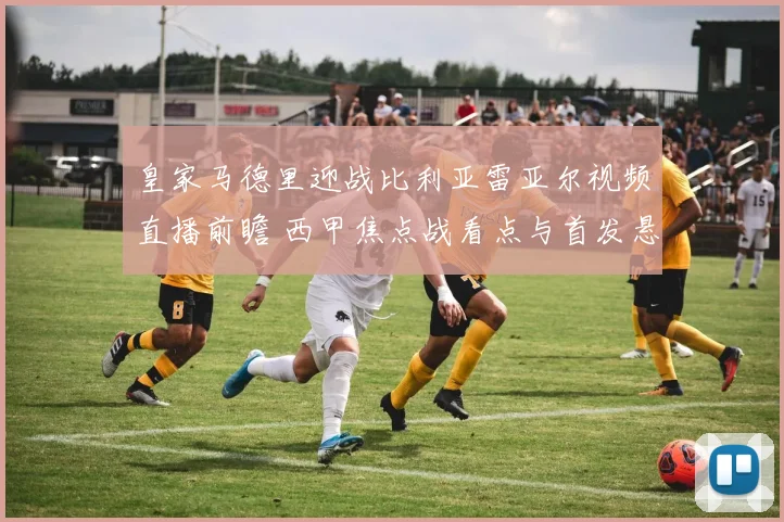 皇家马德里迎战比利亚雷亚尔视频直播前瞻 西甲焦点战看点与首发悬念