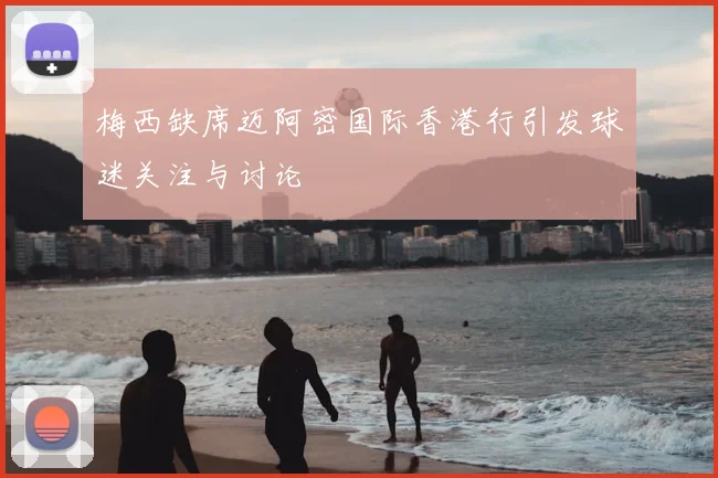 梅西缺席迈阿密国际香港行引发球迷关注与讨论