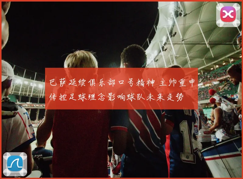 巴萨延续俱乐部口号精神 主帅重申传控足球理念影响球队未来走势
