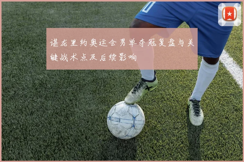 谌龙里约奥运会男单夺冠复盘与关键战术点及后续影响