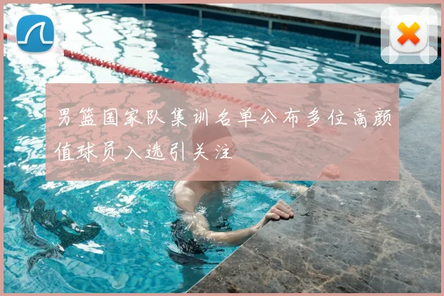 男篮国家队集训名单公布多位高颜值球员入选引关注