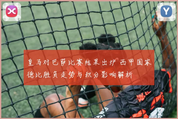 皇马对巴萨比赛结果出炉 西甲国家德比胜负走势与积分影响解析