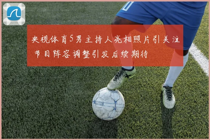 央视体育5男主持人亮相照片引关注 节目阵容调整引发后续期待