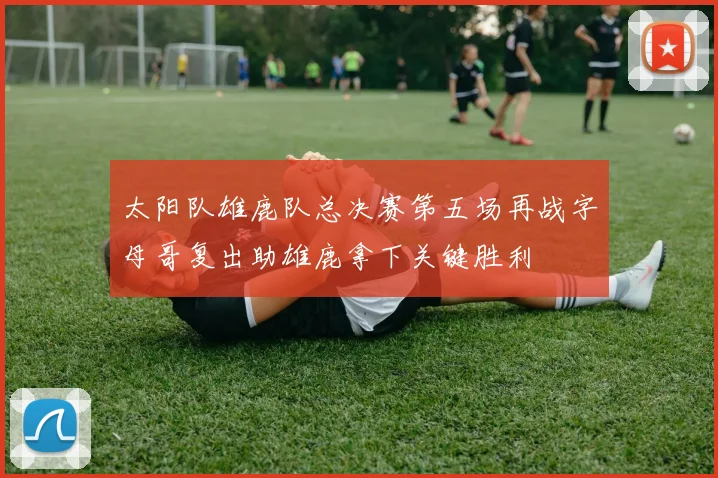 太阳队雄鹿队总决赛第五场再战字母哥复出助雄鹿拿下关键胜利