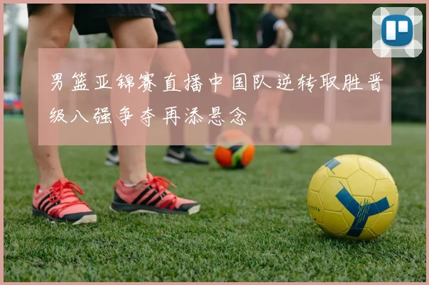 男篮亚锦赛直播中国队逆转取胜晋级八强争夺再添悬念