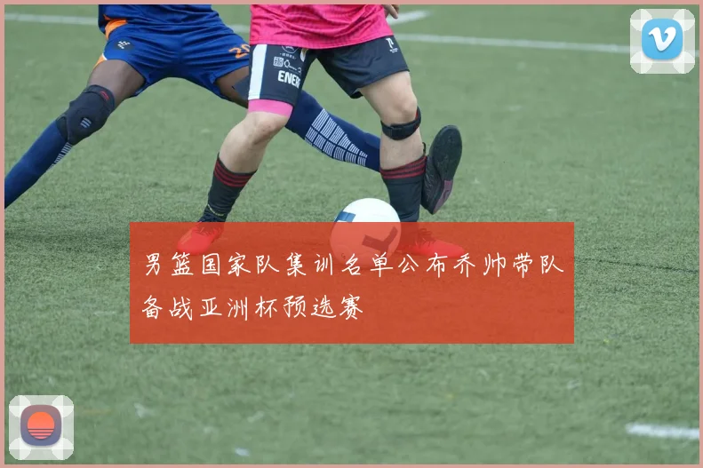 男篮国家队集训名单公布乔帅带队备战亚洲杯预选赛