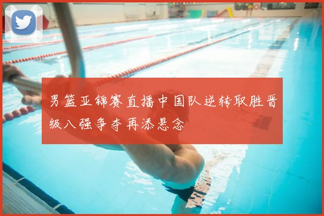 男篮亚锦赛直播中国队逆转取胜晋级八强争夺再添悬念