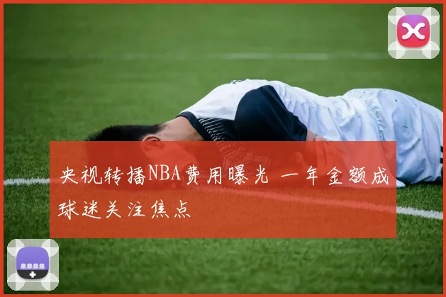 央视转播NBA费用曝光 一年金额成球迷关注焦点