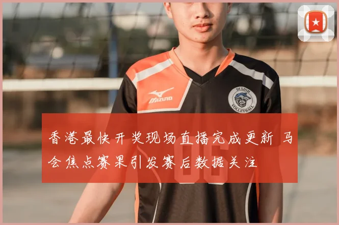 香港最快开奖现场直播完成更新 马会焦点赛果引发赛后数据关注